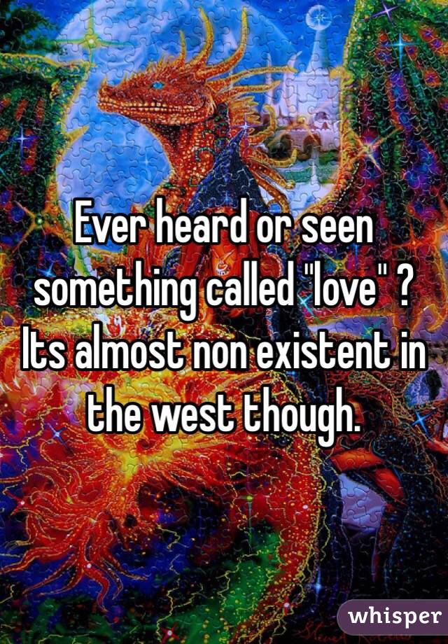 Ever heard or seen something called "love" ? Its almost non existent in the west though.