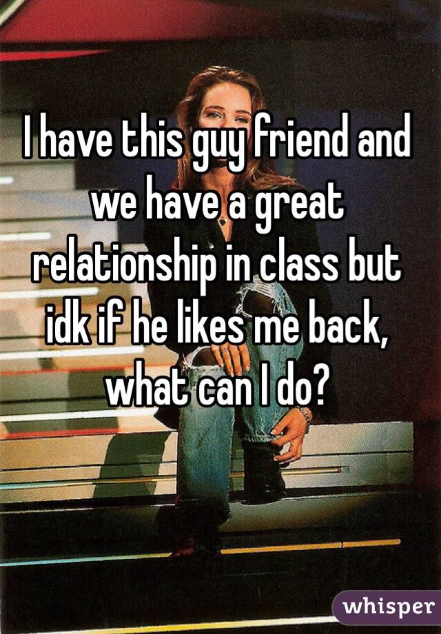 I have this guy friend and we have a great relationship in class but idk if he likes me back, what can I do?