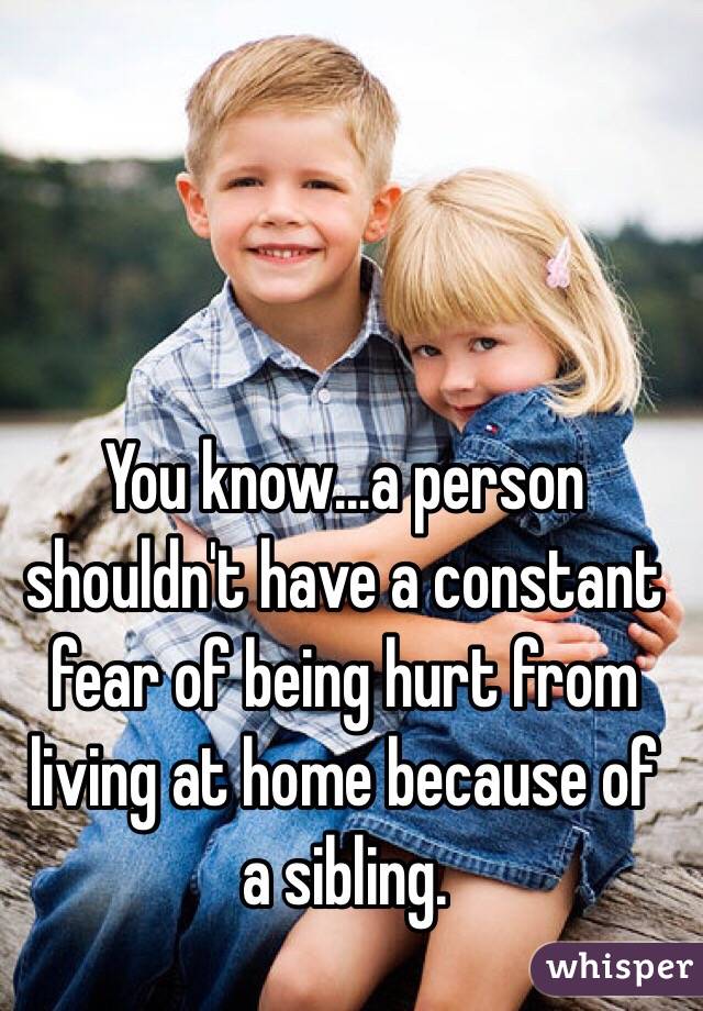 You know...a person shouldn't have a constant fear of being hurt from living at home because of a sibling. 