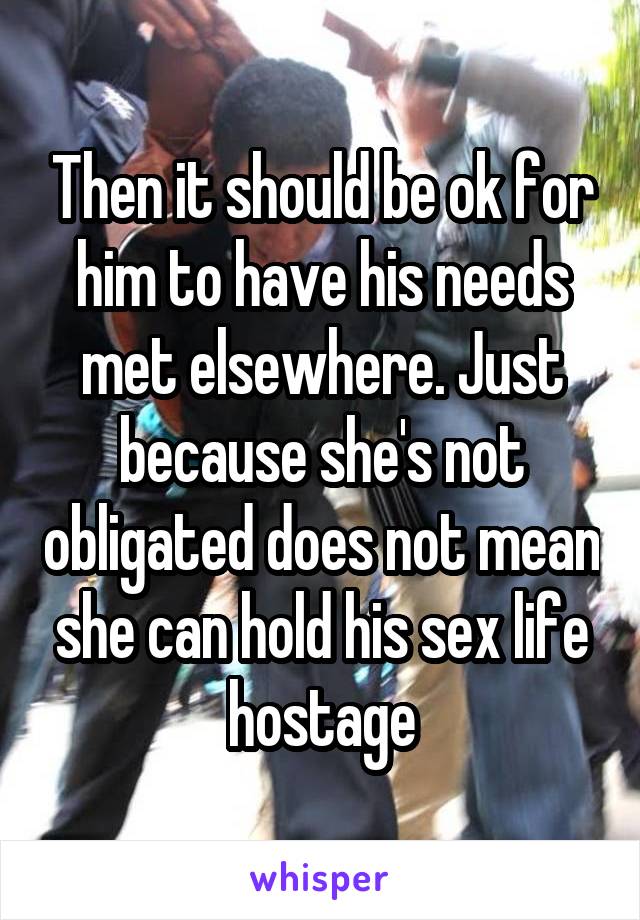 Then it should be ok for him to have his needs met elsewhere. Just because she's not obligated does not mean she can hold his sex life hostage