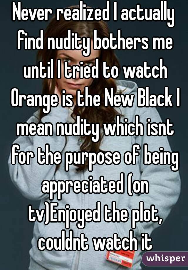 Never realized I actually find nudity bothers me until I tried to watch Orange is the New Black I mean nudity which isnt for the purpose of being appreciated (on tv)Enjoyed the plot, couldnt watch it