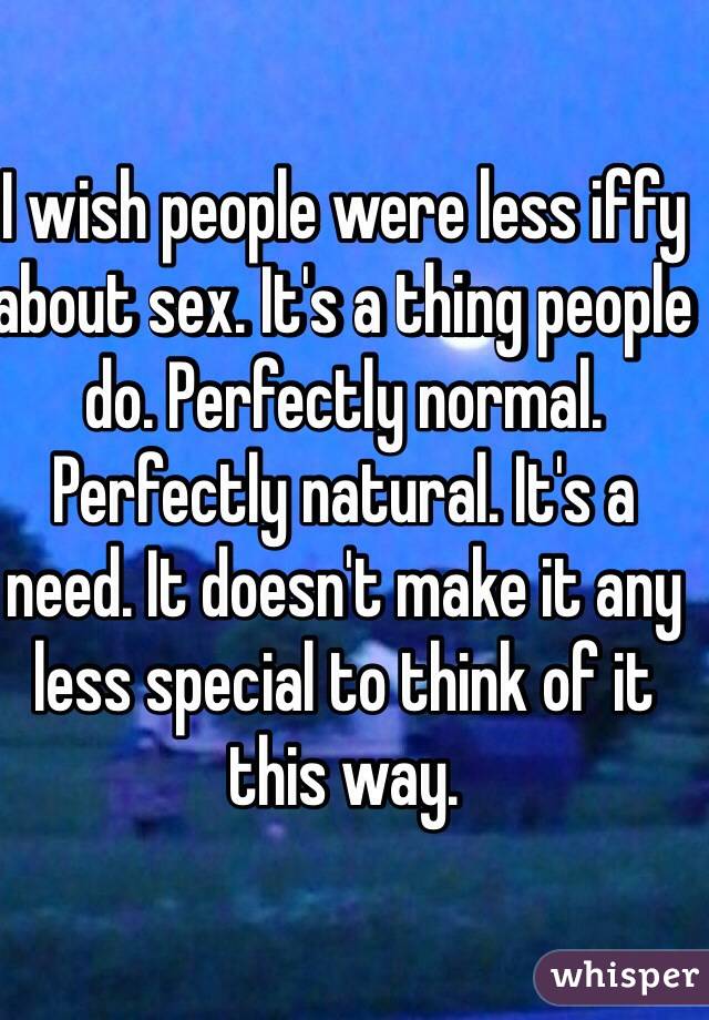I wish people were less iffy about sex. It's a thing people do. Perfectly normal. Perfectly natural. It's a need. It doesn't make it any less special to think of it this way.