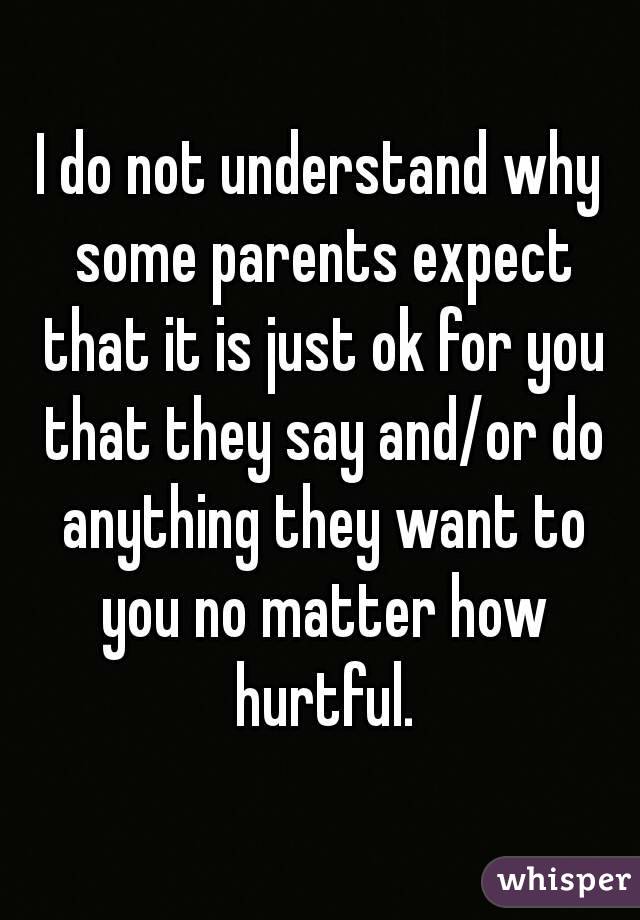 I do not understand why some parents expect that it is just ok for you that they say and/or do anything they want to you no matter how hurtful.