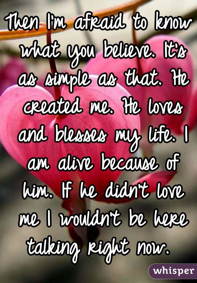 Then I'm afraid to know what you believe. It's as simple as that. He created me. He loves and blesses my life. I am alive because of him. If he didn't love me I wouldn't be here talking right now. 
