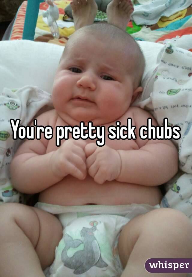 You're pretty sick chubs