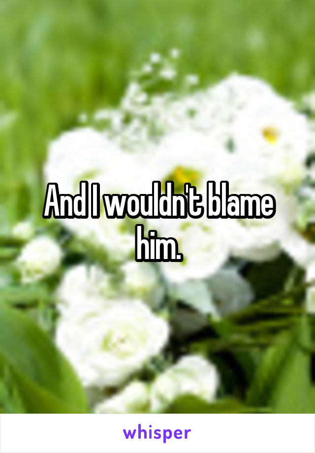 And I wouldn't blame him.