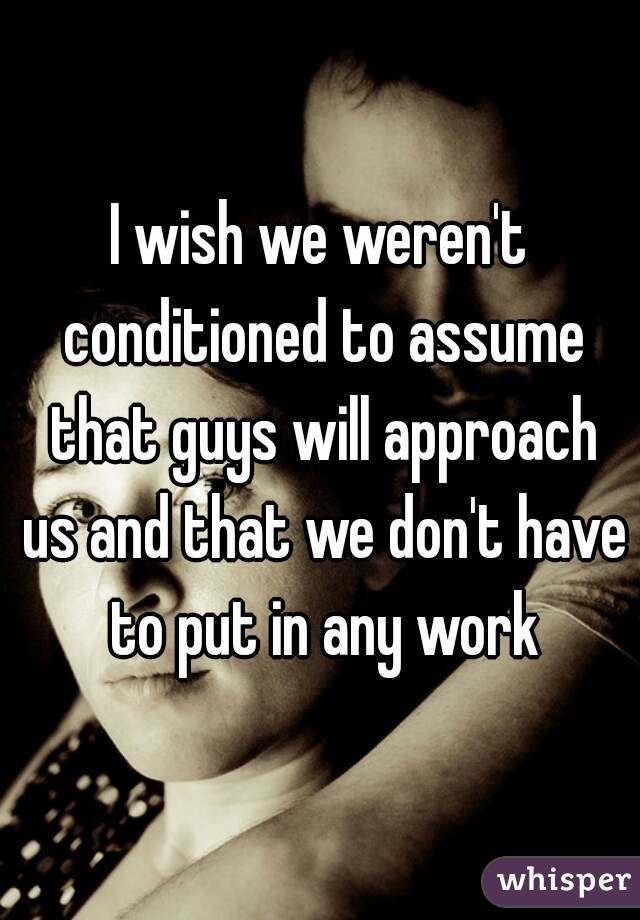 I wish we weren't conditioned to assume that guys will approach us and that we don't have to put in any work