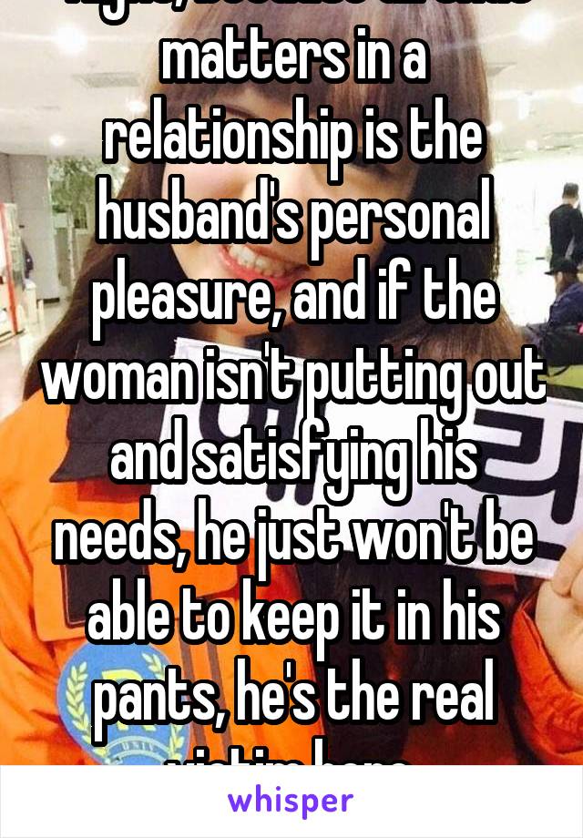  Right, because all that matters in a relationship is the husband's personal pleasure, and if the woman isn't putting out and satisfying his needs, he just won't be able to keep it in his pants, he's the real victim here.
*sarcasm*