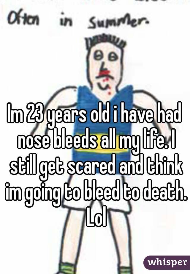Im 23 years old i have had nose bleeds all my life. I still get scared and think im going to bleed to death. Lol