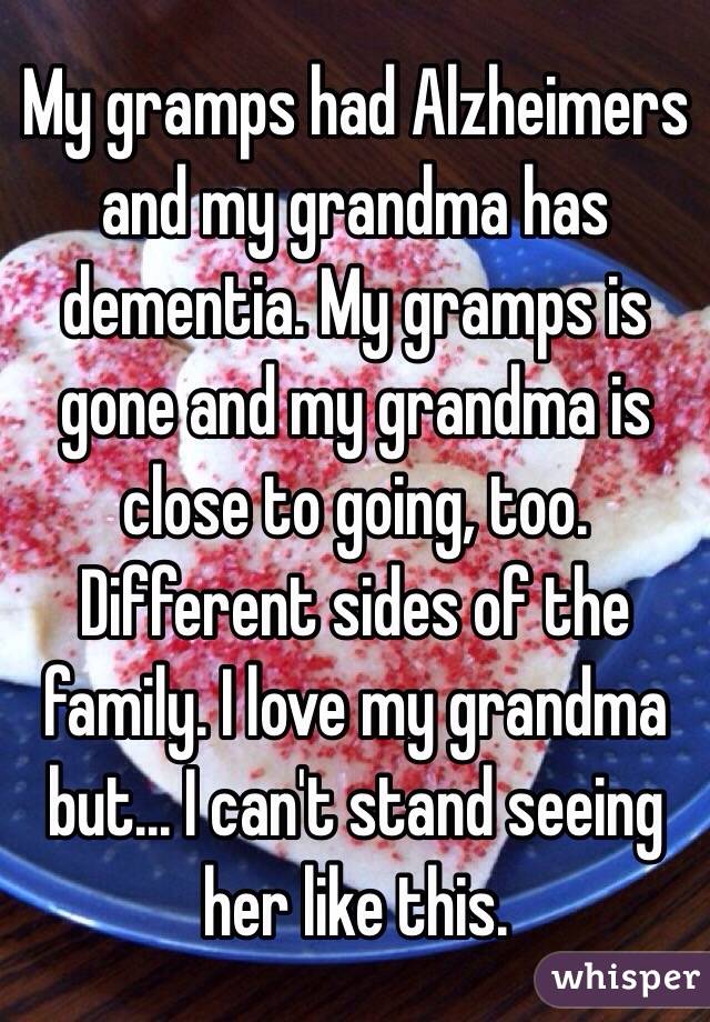 My gramps had Alzheimers and my grandma has dementia. My gramps is gone and my grandma is close to going, too. Different sides of the family. I love my grandma but... I can't stand seeing her like this.