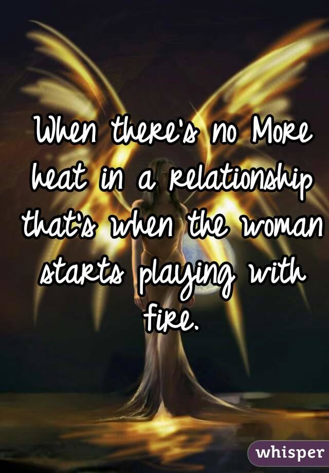  When there's no More heat in a relationship that's when the woman starts playing with fire.