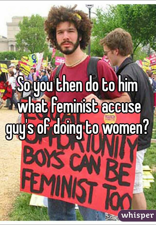 So you then do to him what feminist accuse guy's of doing to women? 
