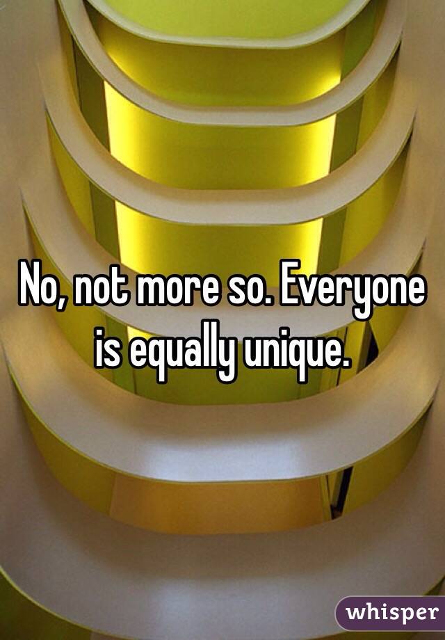 No, not more so. Everyone is equally unique.