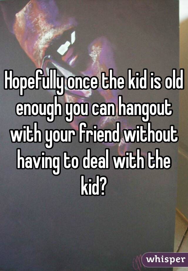 Hopefully once the kid is old enough you can hangout with your friend without having to deal with the kid?