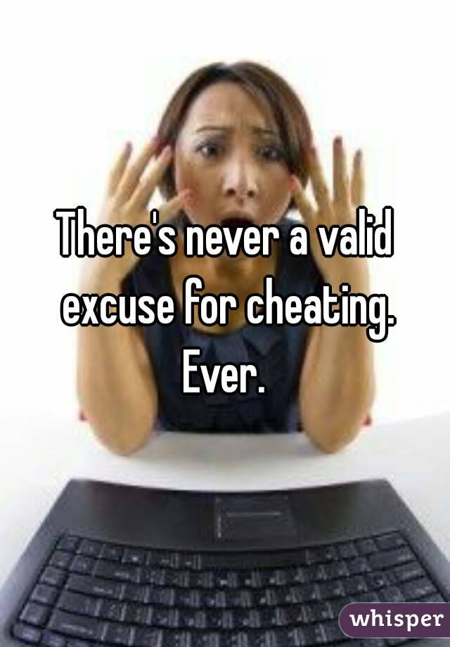 There's never a valid excuse for cheating. Ever. 