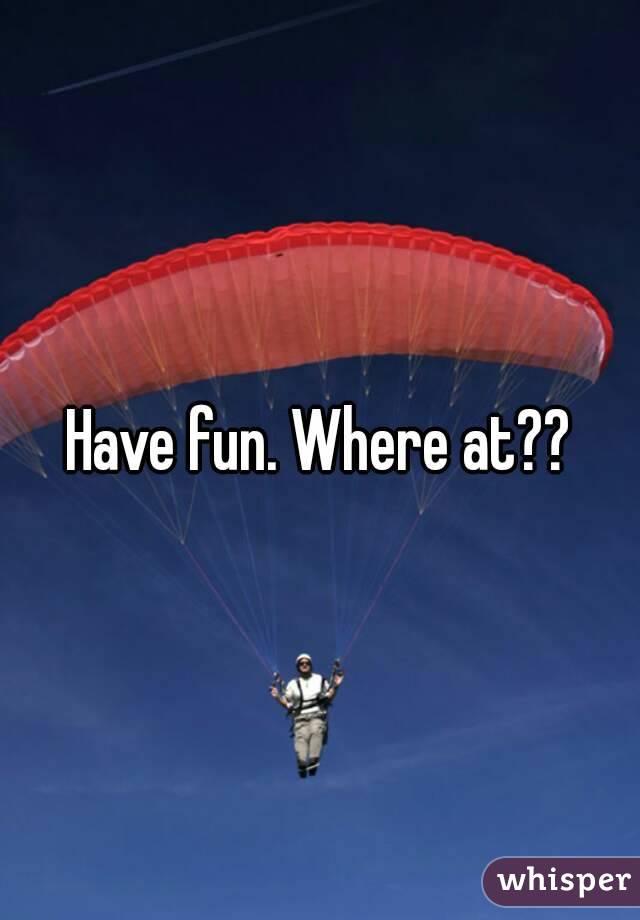 Have fun. Where at??