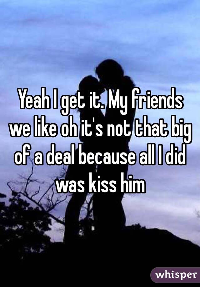 Yeah I get it. My friends we like oh it's not that big of a deal because all I did was kiss him 