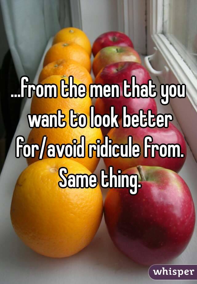 ...from the men that you want to look better for/avoid ridicule from. Same thing.