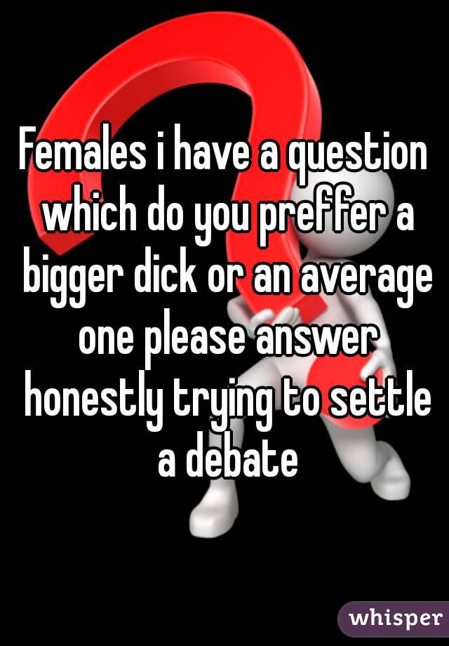 Females i have a question which do you preffer a bigger dick or an average one please answer honestly trying to settle a debate