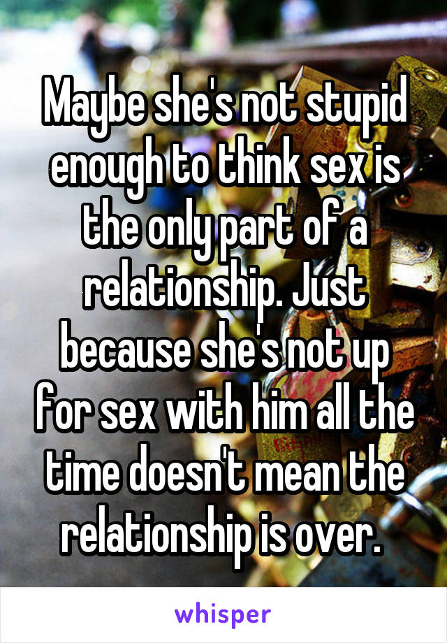 Maybe she's not stupid enough to think sex is the only part of a relationship. Just because she's not up for sex with him all the time doesn't mean the relationship is over. 