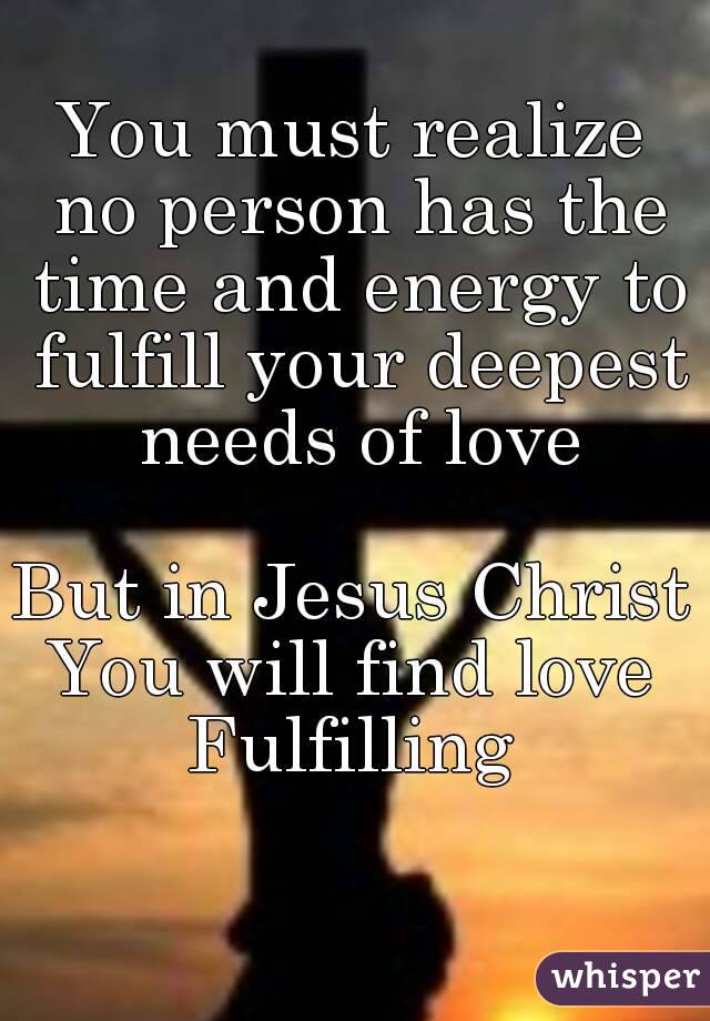 You must realize no person has the time and energy to fulfill your deepest needs of love

But in Jesus Christ
You will find love
Fulfilling
