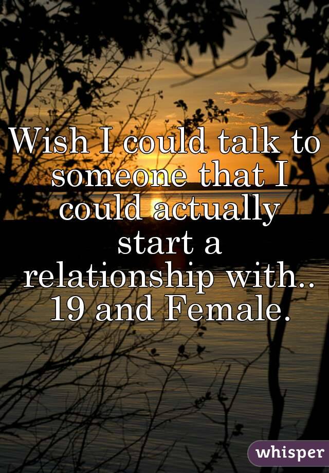 Wish I could talk to someone that I could actually start a relationship with.. 19 and Female.
