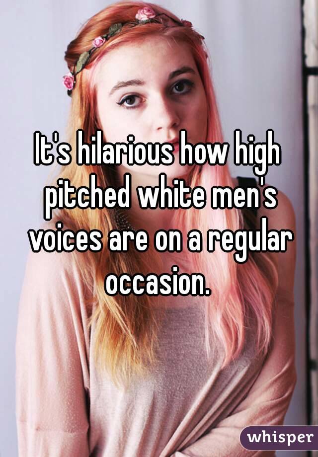 It's hilarious how high pitched white men's voices are on a regular occasion. 