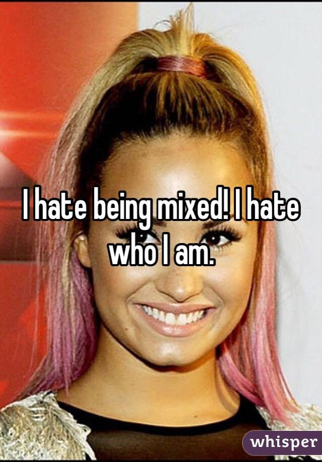 I hate being mixed! I hate who I am. 