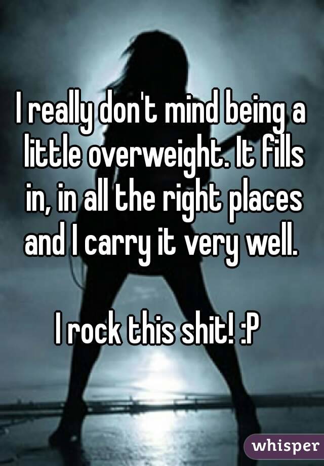 I really don't mind being a little overweight. It fills in, in all the right places and I carry it very well. 

I rock this shit! :P 