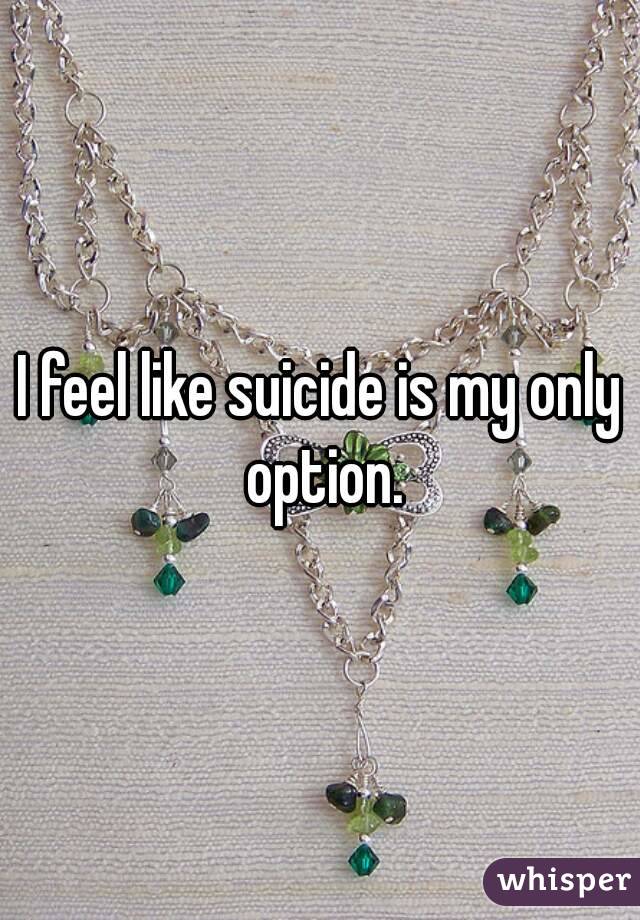 I feel like suicide is my only option.