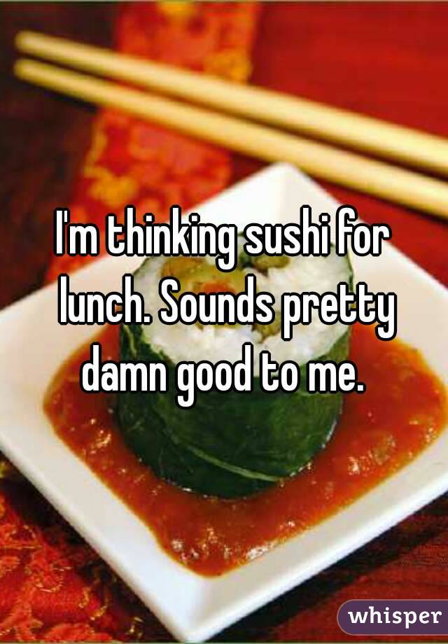 I'm thinking sushi for lunch. Sounds pretty damn good to me. 