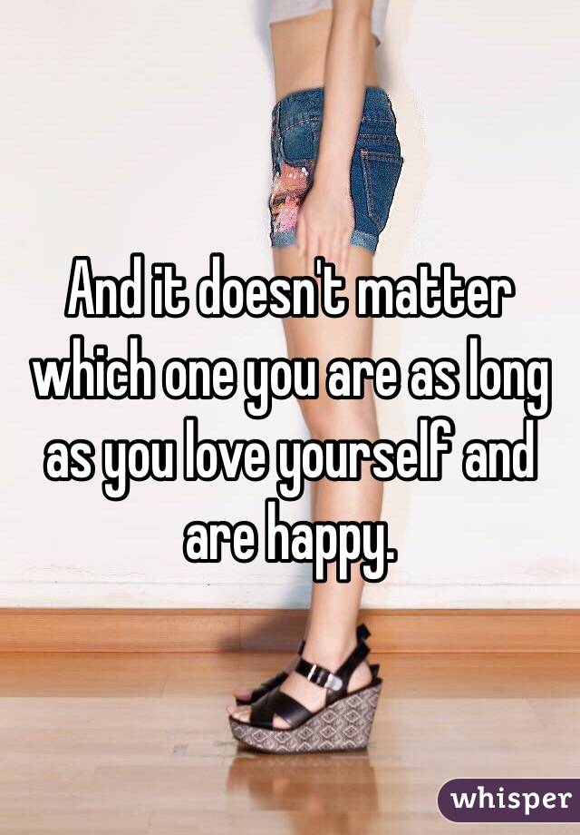 And it doesn't matter which one you are as long as you love yourself and are happy.