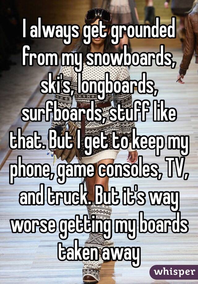 I always get grounded from my snowboards, ski's, longboards, surfboards, stuff like that. But I get to keep my phone, game consoles, TV, and truck. But it's way worse getting my boards taken away