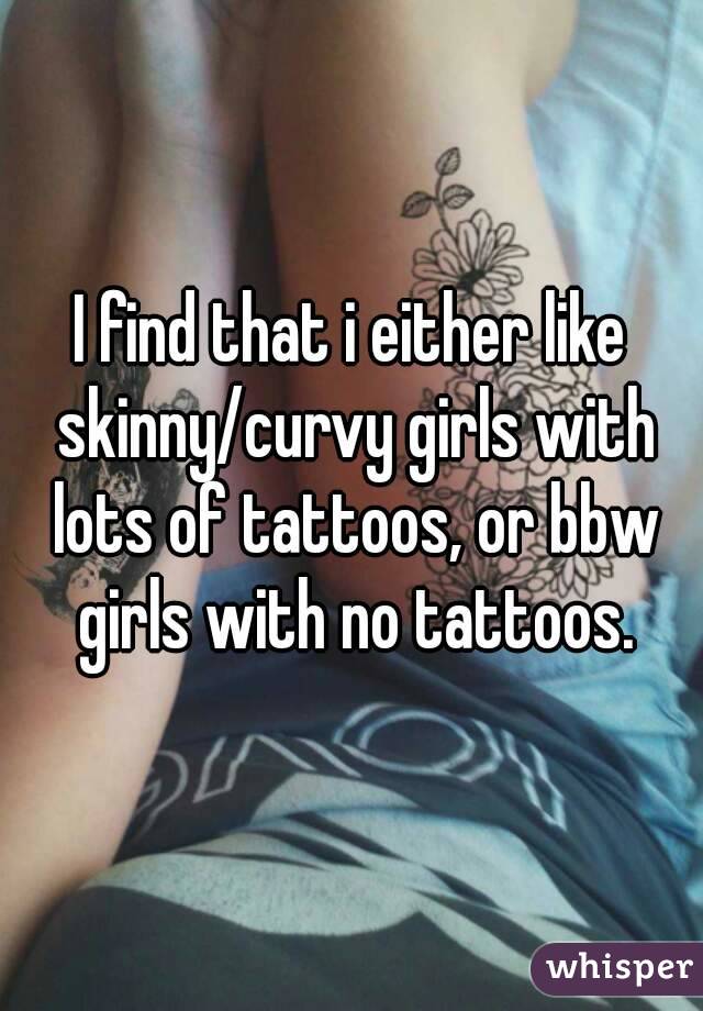 I find that i either like skinny/curvy girls with lots of tattoos, or bbw girls with no tattoos.