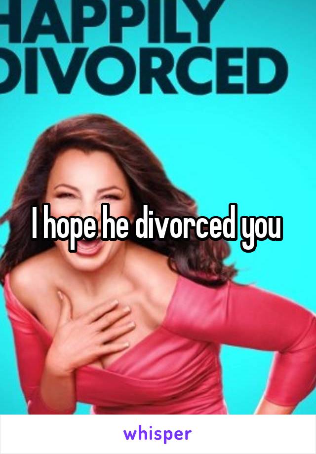 I hope he divorced you 