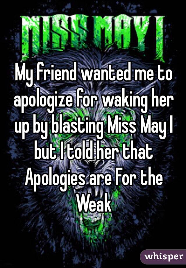 My friend wanted me to apologize for waking her up by blasting Miss May I but I told her that Apologies are For the Weak