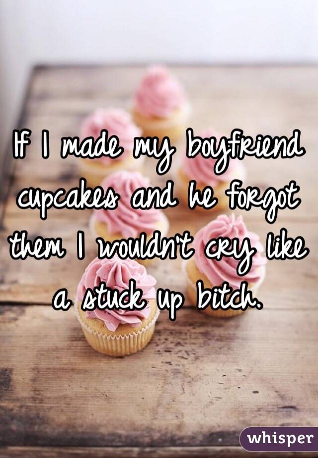 If I made my boyfriend cupcakes and he forgot them I wouldn't cry like a stuck up bitch. 
