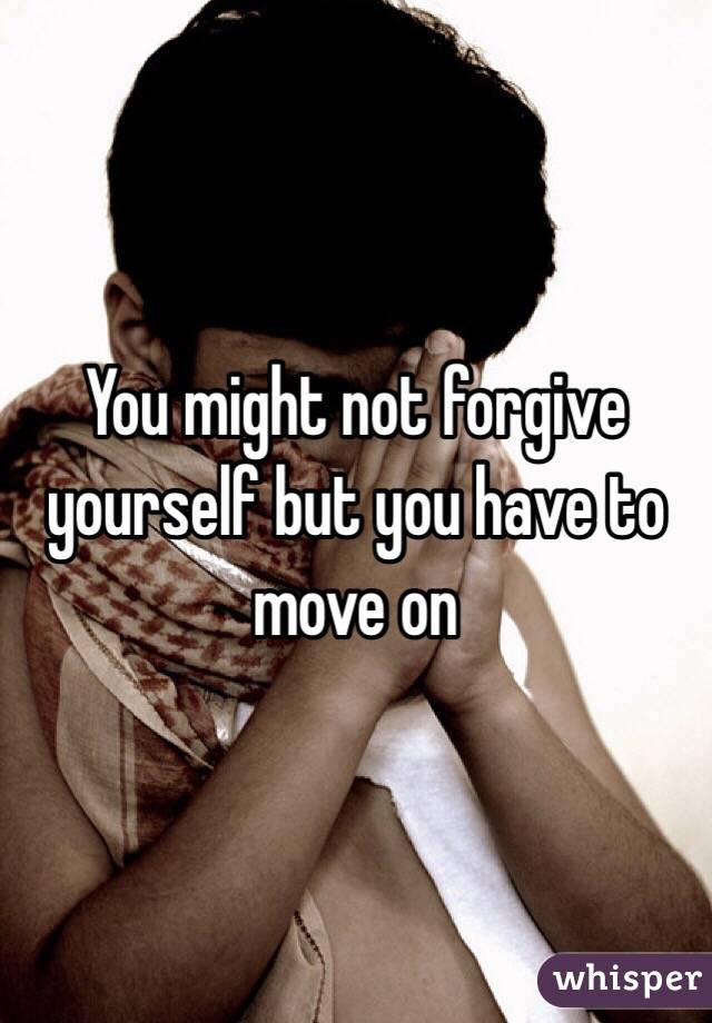 You might not forgive yourself but you have to move on