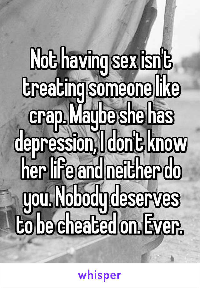 Not having sex isn't treating someone like crap. Maybe she has depression, I don't know her life and neither do you. Nobody deserves to be cheated on. Ever. 