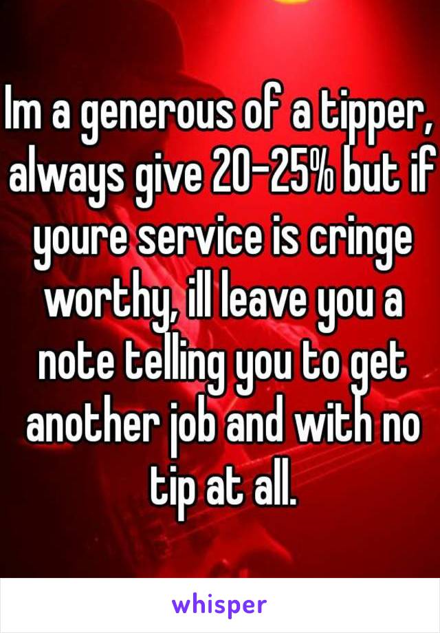 Im a generous of a tipper, always give 20-25% but if youre service is cringe worthy, ill leave you a note telling you to get another job and with no tip at all.