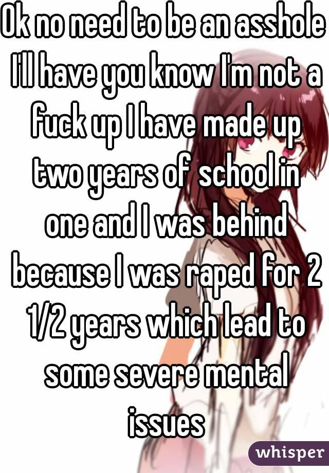 Ok no need to be an asshole I'll have you know I'm not a fuck up I have made up two years of school in one and I was behind because I was raped for 2 1/2 years which lead to some severe mental issues