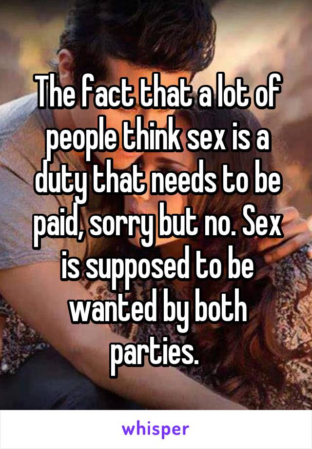 The fact that a lot of people think sex is a duty that needs to be paid, sorry but no. Sex is supposed to be wanted by both parties. 