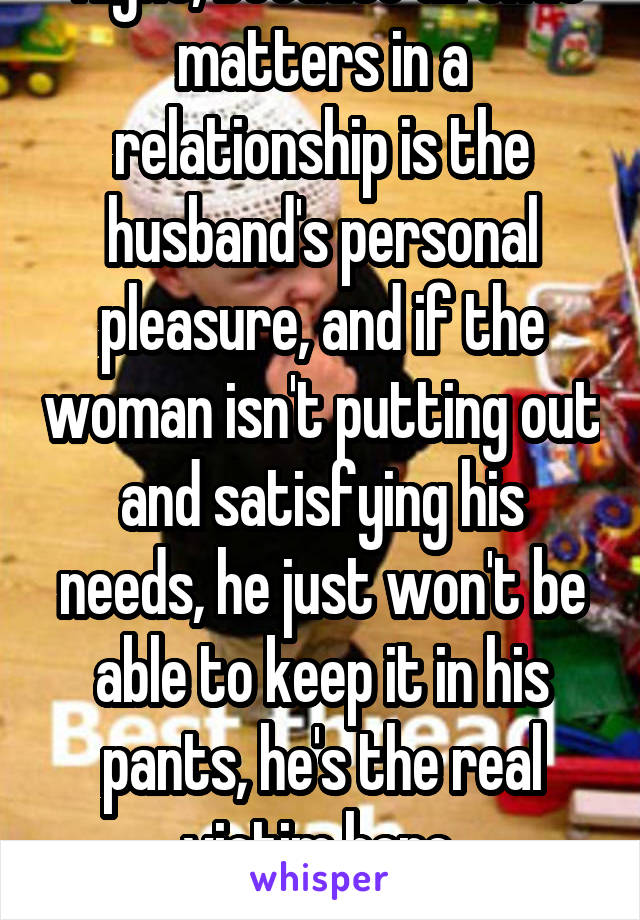  Right, because all that matters in a relationship is the husband's personal pleasure, and if the woman isn't putting out and satisfying his needs, he just won't be able to keep it in his pants, he's the real victim here.
*sarcasm*