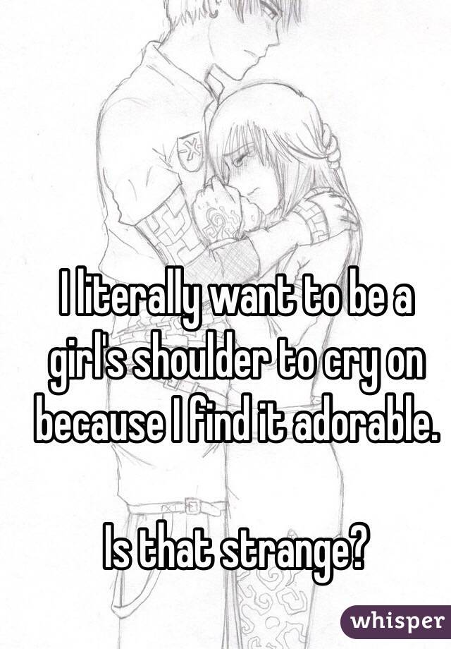 I literally want to be a girl's shoulder to cry on because I find it adorable.

Is that strange?