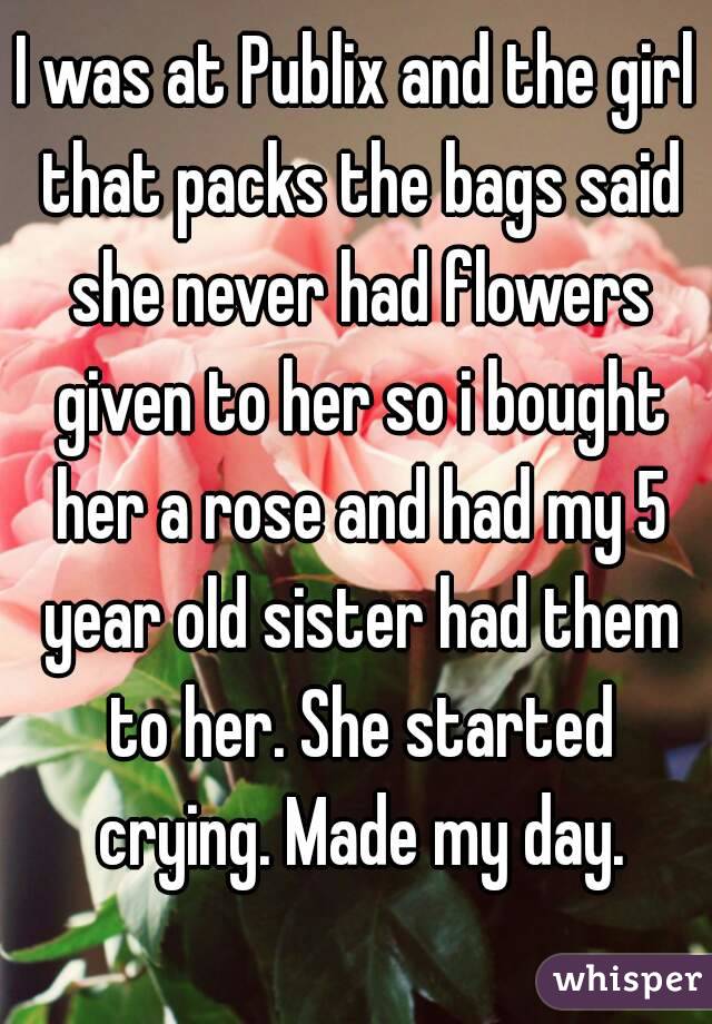 I was at Publix and the girl that packs the bags said she never had flowers given to her so i bought her a rose and had my 5 year old sister had them to her. She started crying. Made my day.