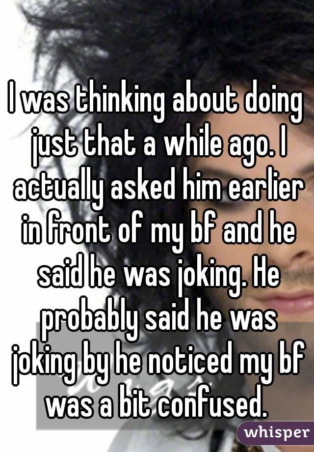 I was thinking about doing just that a while ago. I actually asked him earlier in front of my bf and he said he was joking. He probably said he was joking by he noticed my bf was a bit confused. 