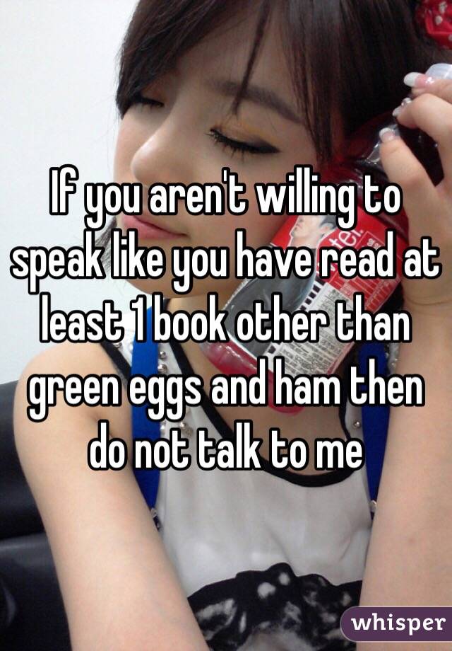 If you aren't willing to speak like you have read at least 1 book other than green eggs and ham then do not talk to me