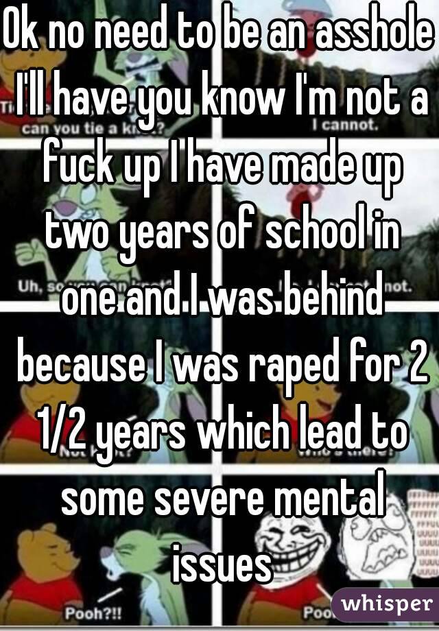 Ok no need to be an asshole I'll have you know I'm not a fuck up I have made up two years of school in one and I was behind because I was raped for 2 1/2 years which lead to some severe mental issues