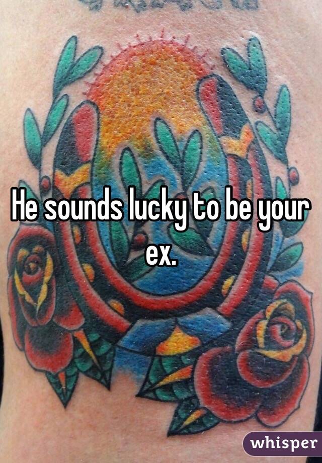 He sounds lucky to be your ex. 