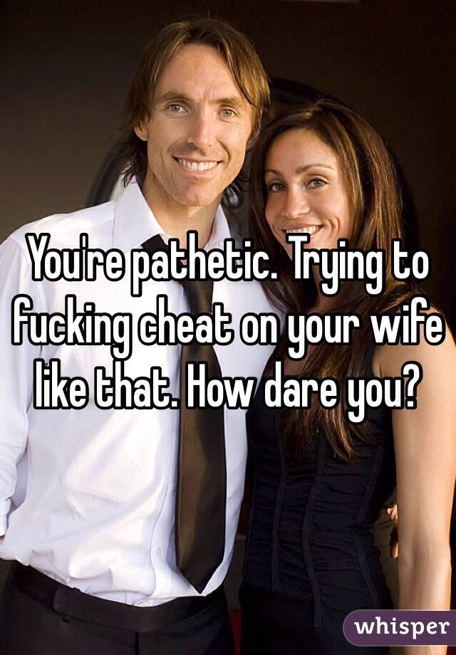 You're pathetic. Trying to fucking cheat on your wife like that. How dare you?
